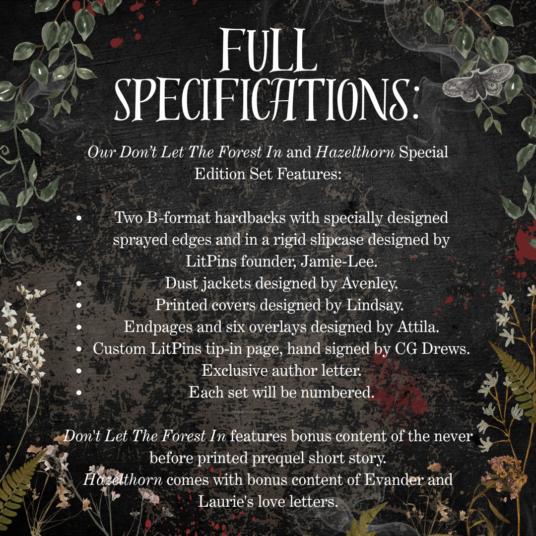 Text detailing book specifications with floral elements on a dark background.Text reads: Don't Let The Forest In and Hazelthorn Special Edition Set Features. Two b-format hardbacks with specially designed sprayed edges and in a rigid slipcase designed by LitPins founder, Jamie-Lee. Dust jackets designed by Avenley. Printed covers designed by Lindsay. Endpages and six overlays designed by Attila. Don't Let the Forest In features bonus content of the never before printed prequel short story.