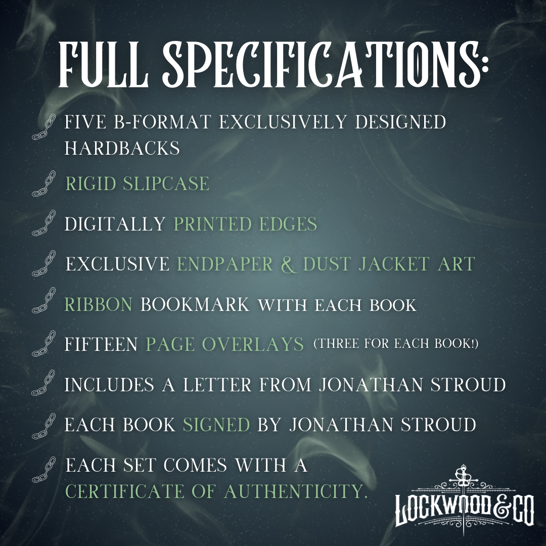 A dark navy/green graphic with dust and ghostly swirls on featuring the new Lockwood&Co Logo and the following Full Specifications Text:
Five B-Format Exclusively Designed Hardbacks, Rigid Slipcase, Digitally Printed Edges, Exclusive Endpaper & Dust Jacket Art, Ribbon Bookmark with Each Book, Fifteen Page Overlays (Three for Each Book), Includes a Letter from Jonathan Stroud, Each Book Signed by Jonathan Stroud and each Set Comes with A Certificate of Authenticity.