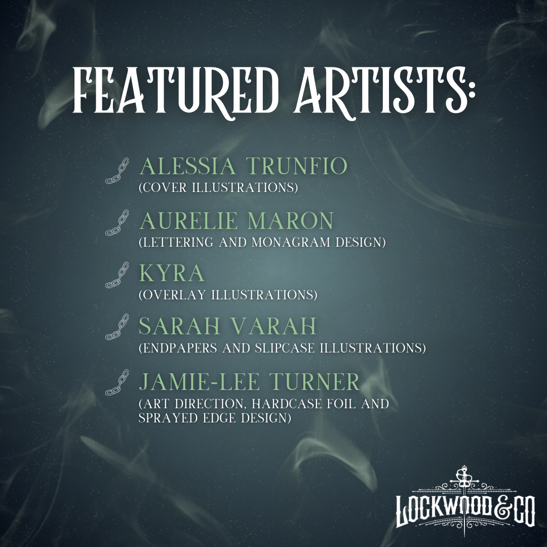 Lockwood&Co Legacy Edition Set Featured Artists Graphic:
Alessia Trunfio for cover illustrations. Aurelie Maron for lettering and monogram design. Kyrafor overlay illustrations. Sarah Varah for endpapers and slipcase illustrations. Jamie-Lee Turner for art direction, hardcase foil and sprayed edge design.